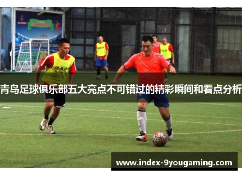青岛足球俱乐部五大亮点不可错过的精彩瞬间和看点分析 青岛足球俱乐部五大亮点不可错过的精彩瞬间和看点分析
