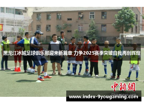 黑龙江冰城足球俱乐部迎来新篇章 力争2025赛季突破自我再创辉煌 黑龙江冰城足球俱乐部迎来新篇章 力争2025赛季突破自我再创辉煌