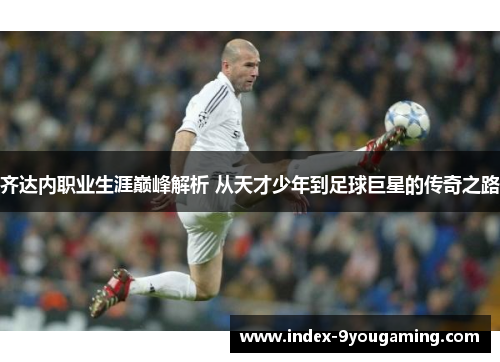 齐达内职业生涯巅峰解析 从天才少年到足球巨星的传奇之路